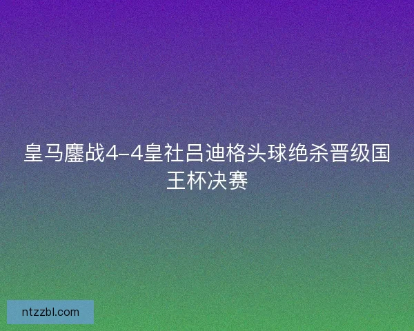 皇马鏖战4-4皇社吕迪格头球绝杀晋级国王杯决赛