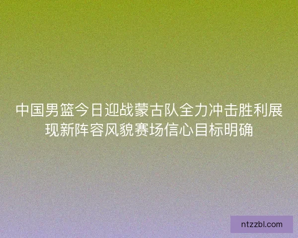中国男篮今日迎战蒙古队全力冲击胜利展现新阵容风貌赛场信心目标明确 中国男篮今日迎战蒙古队全力冲击胜利展现新阵容风貌赛场信心目标明确