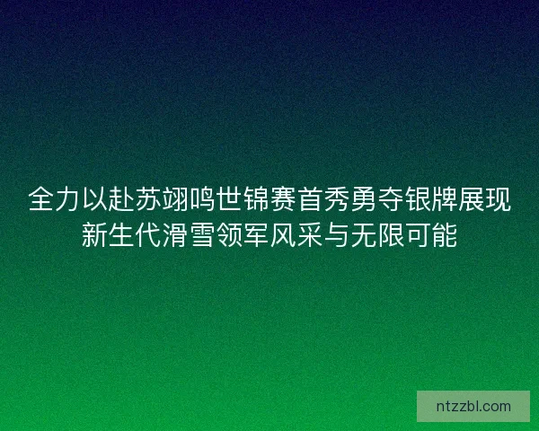 全力以赴苏翊鸣世锦赛首秀勇夺银牌展现新生代滑雪领军风采与无限可能