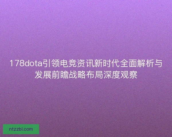 178dota引领电竞资讯新时代全面解析与发展前瞻战略布局深度观察
