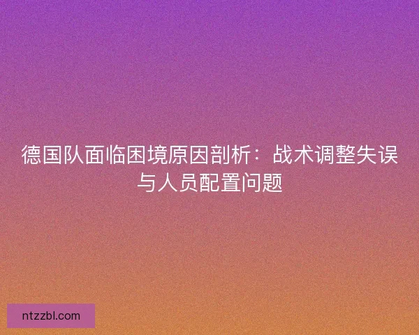 德国队面临困境原因剖析：战术调整失误与人员配置问题