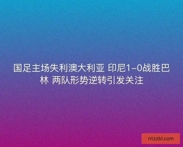 国足主场失利澳大利亚 印尼1-0战胜巴林 两队形势逆转引发关注
