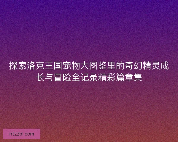 探索洛克王国宠物大图鉴里的奇幻精灵成长与冒险全记录精彩篇章集