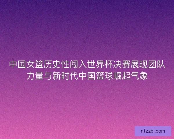 中国女篮历史性闯入世界杯决赛展现团队力量与新时代中国篮球崛起气象 中国女篮历史性闯入世界杯决赛展现团队力量与新时代中国篮球崛起气象