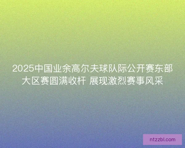 2025中国业余高尔夫球队际公开赛东部大区赛圆满收杆 展现激烈赛事风采 2025中国业余高尔夫球队际公开赛东部大区赛圆满收杆 展现激烈赛事风采