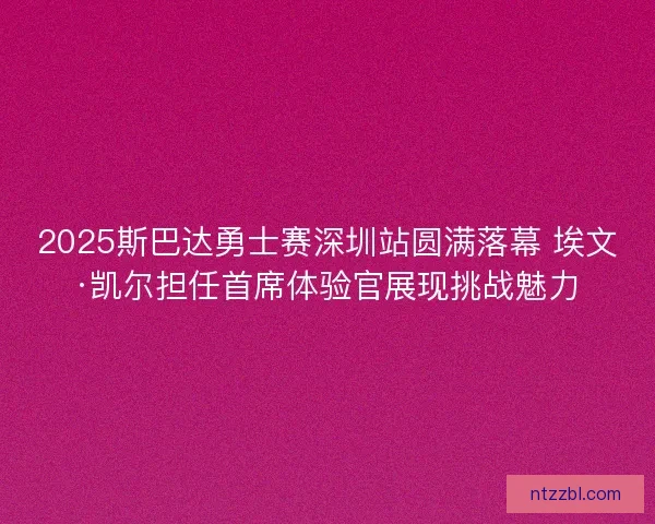 2025斯巴达勇士赛深圳站圆满落幕 埃文·凯尔担任首席体验官展现挑战魅力 2025斯巴达勇士赛深圳站圆满落幕 埃文·凯尔担任首席体验官展现挑战魅力