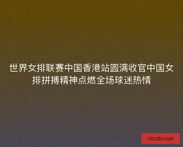 世界女排联赛中国香港站圆满收官中国女排拼搏精神点燃全场球迷热情 世界女排联赛中国香港站圆满收官中国女排拼搏精神点燃全场球迷热情