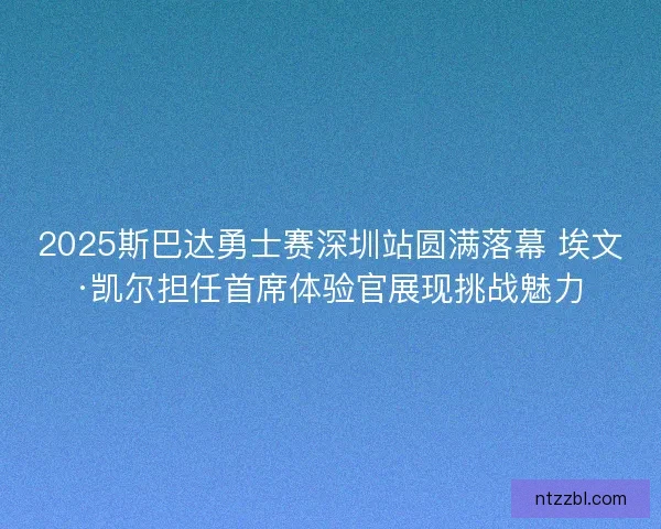 2025斯巴达勇士赛深圳站圆满落幕 埃文·凯尔担任首席体验官展现挑战魅力 2025斯巴达勇士赛深圳站圆满落幕 埃文·凯尔担任首席体验官展现挑战魅力