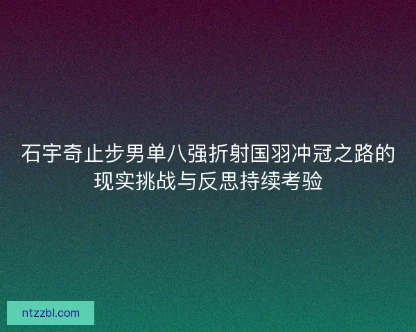 石宇奇止步男单八强折射国羽冲冠之路的现实挑战与反思持续考验