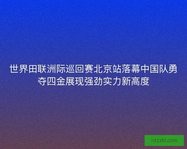 世界田联洲际巡回赛北京站落幕中国队勇夺四金展现强劲实力新高度 世界田联洲际巡回赛北京站落幕中国队勇夺四金展现强劲实力新高度