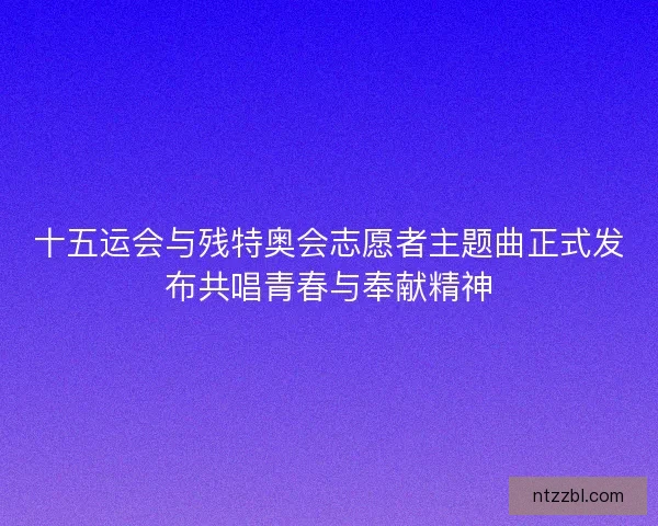 十五运会与残特奥会志愿者主题曲正式发布共唱青春与奉献精神 十五运会与残特奥会志愿者主题曲正式发布共唱青春与奉献精神