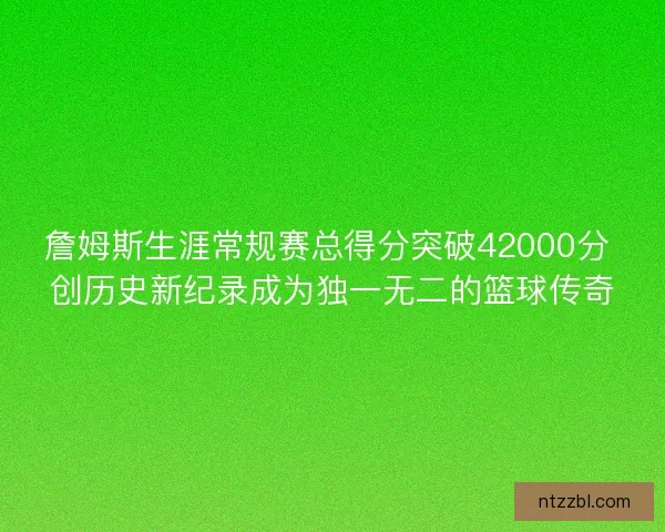 詹姆斯生涯常规赛总得分突破42000分 创历史新纪录成为独一无二的篮球传奇 詹姆斯生涯常规赛总得分突破42000分 创历史新纪录成为独一无二的篮球传奇