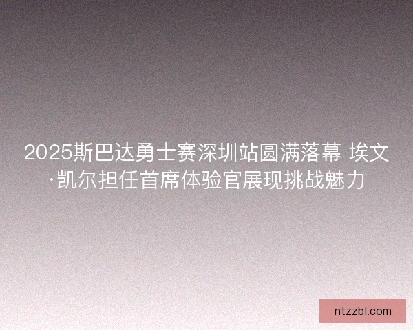 2025斯巴达勇士赛深圳站圆满落幕 埃文·凯尔担任首席体验官展现挑战魅力 2025斯巴达勇士赛深圳站圆满落幕 埃文·凯尔担任首席体验官展现挑战魅力