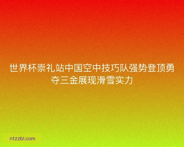 世界杯崇礼站中国空中技巧队强势登顶勇夺三金展现滑雪实力 世界杯崇礼站中国空中技巧队强势登顶勇夺三金展现滑雪实力