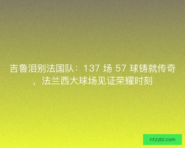 吉鲁泪别法国队：137 场 57 球铸就传奇，法兰西大球场见证荣耀时刻