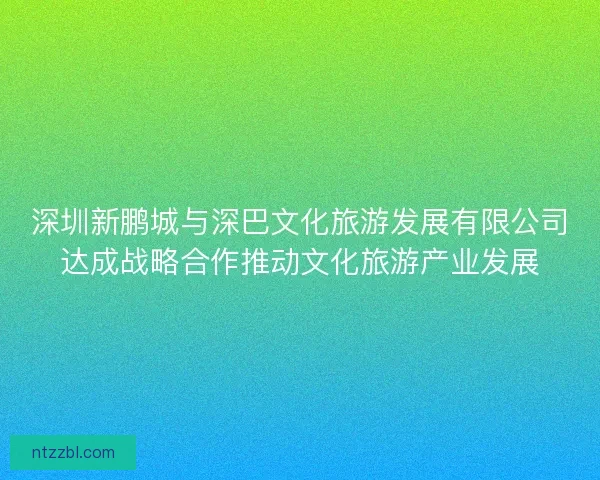 深圳新鹏城与深巴文化旅游发展有限公司达成战略合作推动文化旅游产业发展 深圳新鹏城与深巴文化旅游发展有限公司达成战略合作推动文化旅游产业发展
